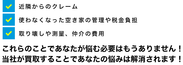 近隣からのクレーム・使わなくなった空き家の管理や税金負担・取り壊しや測量、仲介の費用、これらのことであなたが悩む必要はもうありません！当社が買取することであなたの悩みは解消されます！